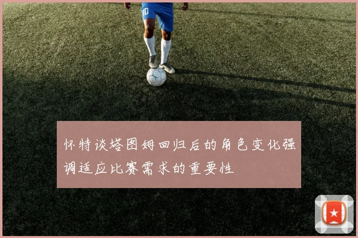 怀特谈塔图姆回归后的角色变化强调适应比赛需求的重要性