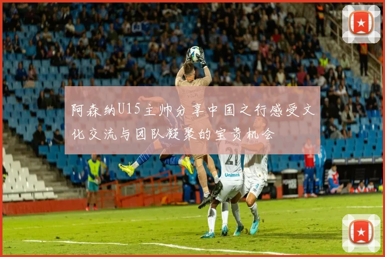 阿森纳U15主帅分享中国之行感受文化交流与团队凝聚的宝贵机会
