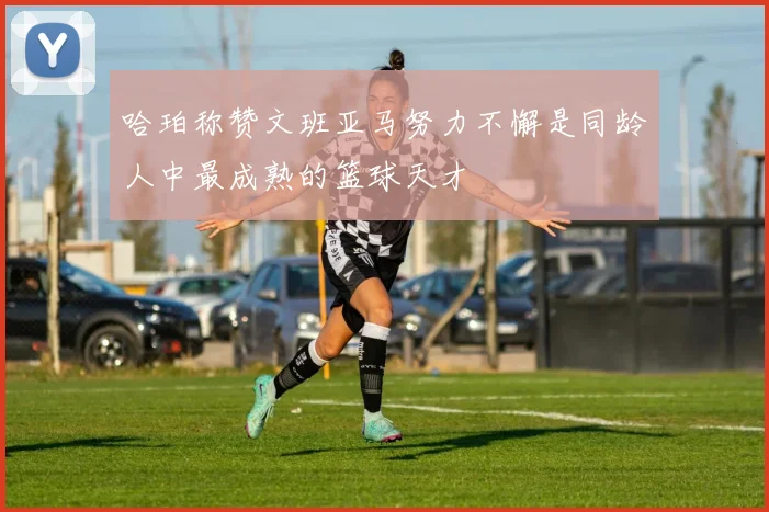 哈珀称赞文班亚马努力不懈是同龄人中最成熟的篮球天才