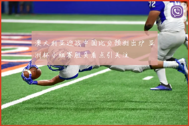澳大利亚迎战中国比分预测出炉 亚洲杯小组赛胜负看点引关注