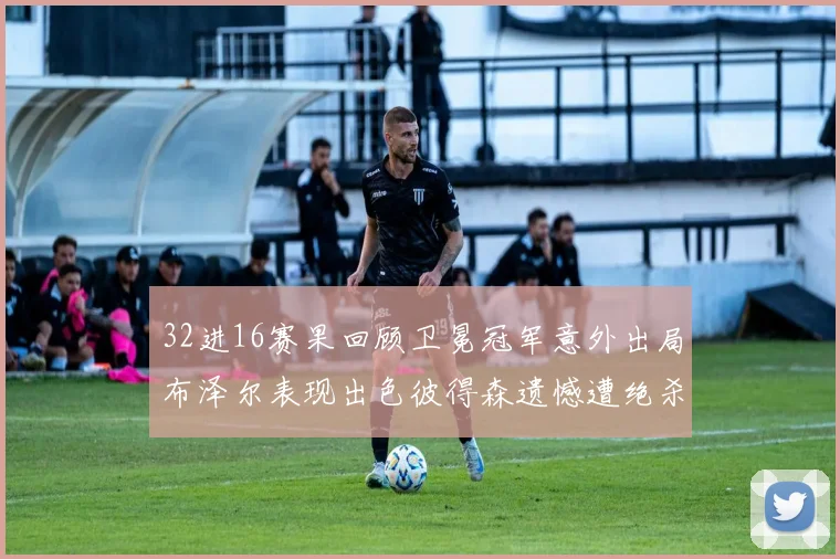 32进16赛果回顾卫冕冠军意外出局布泽尔表现出色彼得森遗憾遭绝杀