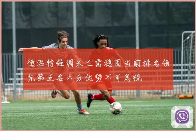 德温特强调米兰需稳固当前排名领先第五名六分优势不可忽视