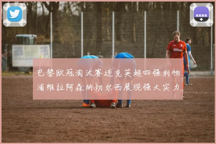 巴黎欧冠淘汰赛连克英超四强利物浦维拉阿森纳切尔西展现强大实力