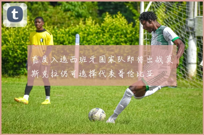 首度入选西班牙国家队即将出战莫斯克拉仍可选择代表哥伦比亚