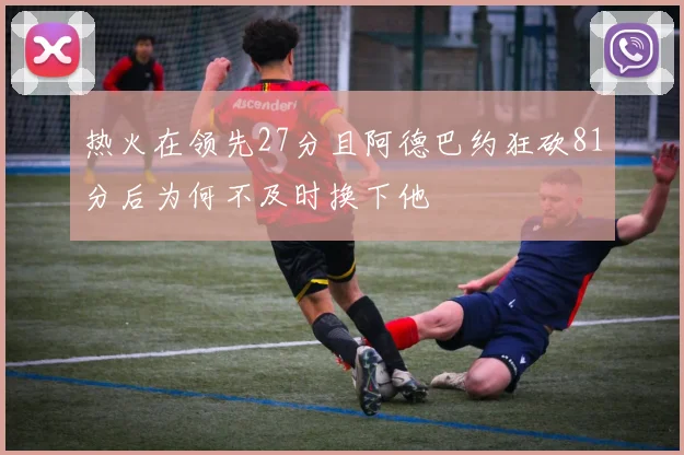 热火在领先27分且阿德巴约狂砍81分后为何不及时换下他