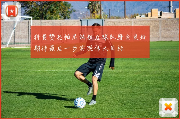 科曼赞孔帕尼执教后球队磨合良好期待最后一步实现伟大目标