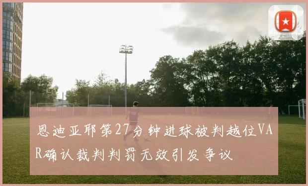 恩迪亚耶第27分钟进球被判越位VAR确认裁判判罚无效引发争议