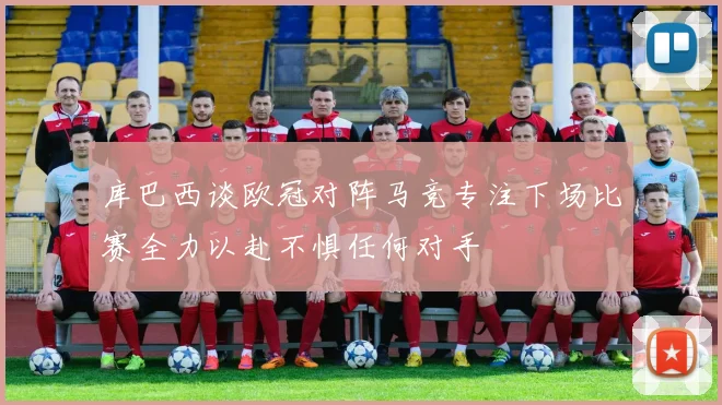 库巴西谈欧冠对阵马竞专注下场比赛全力以赴不惧任何对手