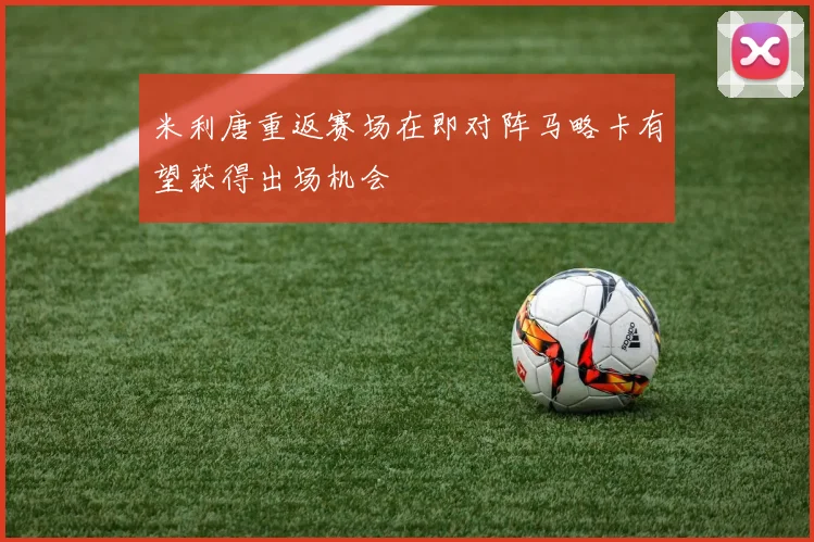 米利唐重返赛场在即对阵马略卡有望获得出场机会