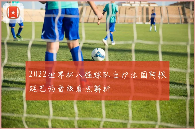 2022世界杯八强球队出炉法国阿根廷巴西晋级看点解析