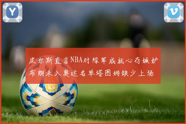 皮尔斯直言NBA对绿军成就心存嫉妒布朗未入奥运名单塔图姆缺少上场机会