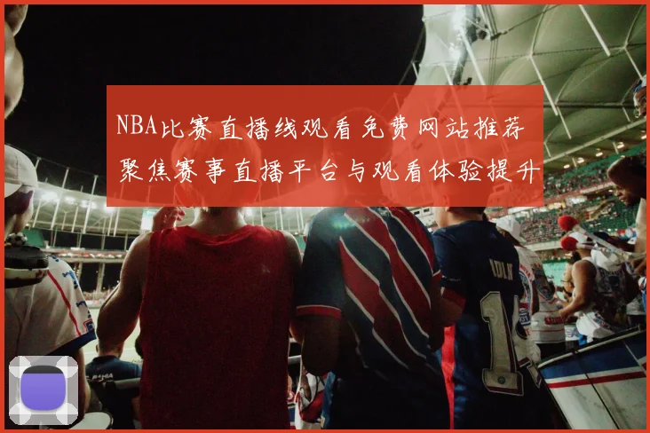 NBA比赛直播线观看免费网站推荐 聚焦赛事直播平台与观看体验提升