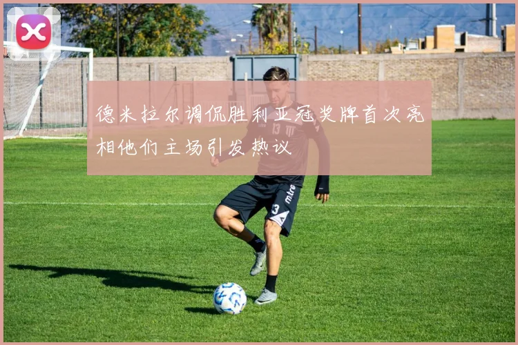 德米拉尔调侃胜利亚冠奖牌首次亮相他们主场引发热议