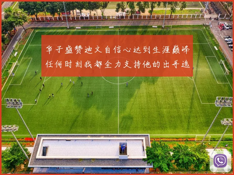 华子盛赞迪文自信心达到生涯巅峰任何时刻我都全力支持他的出手选择