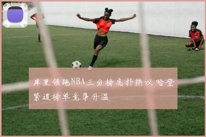 库里领跑NBA三分榜虎扑热议 哈登紧追榜单竞争升温