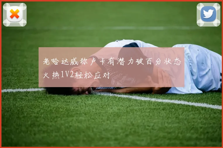 老哈达威称卢卡有潜力破百分状态火热1V2轻松应对
