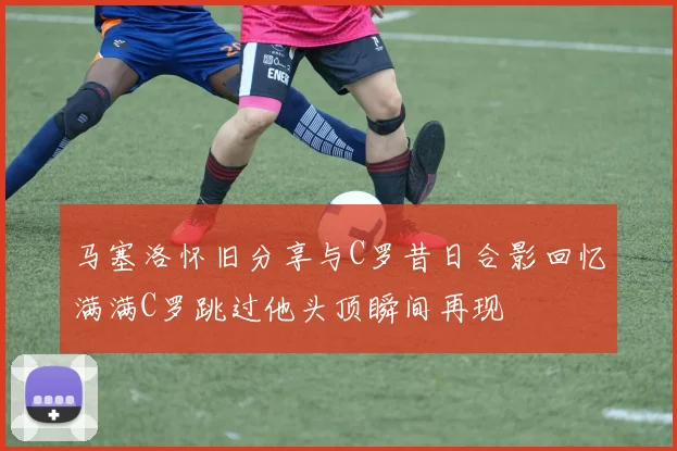 马塞洛怀旧分享与C罗昔日合影回忆满满C罗跳过他头顶瞬间再现