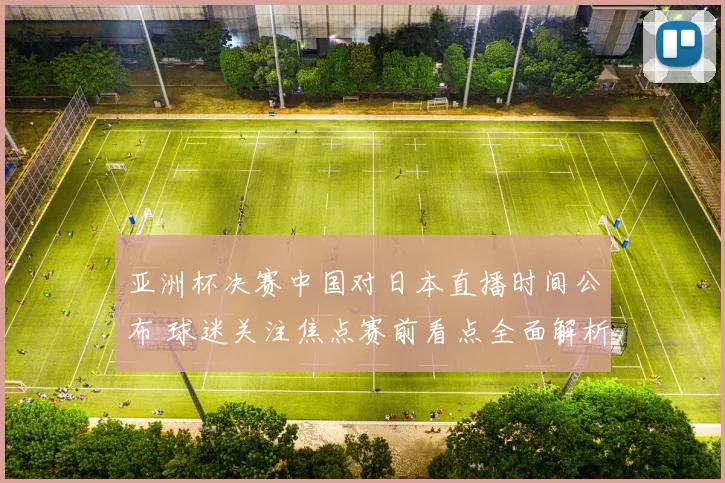 亚洲杯决赛中国对日本直播时间公布 球迷关注焦点赛前看点全面解析
