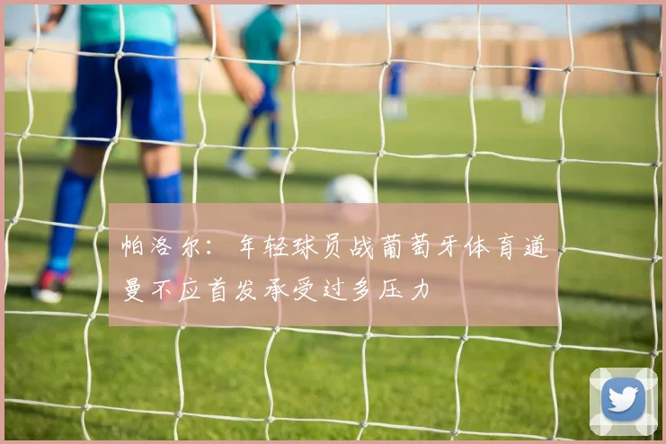帕洛尔：年轻球员战葡萄牙体育道曼不应首发承受过多压力