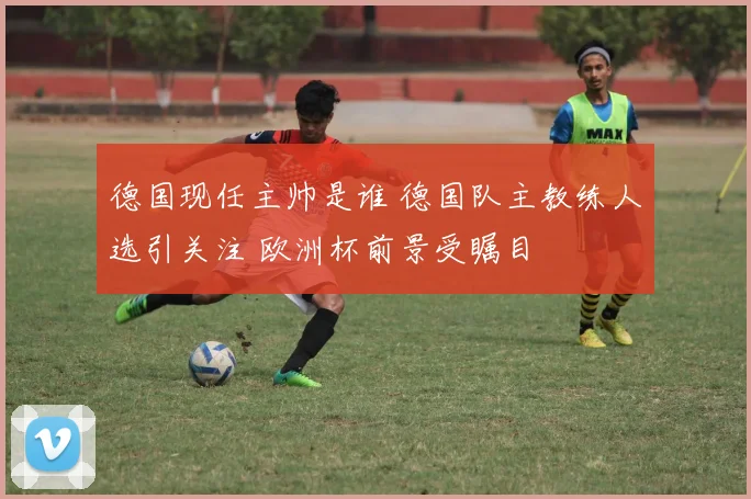 德国现任主帅是谁 德国队主教练人选引关注 欧洲杯前景受瞩目