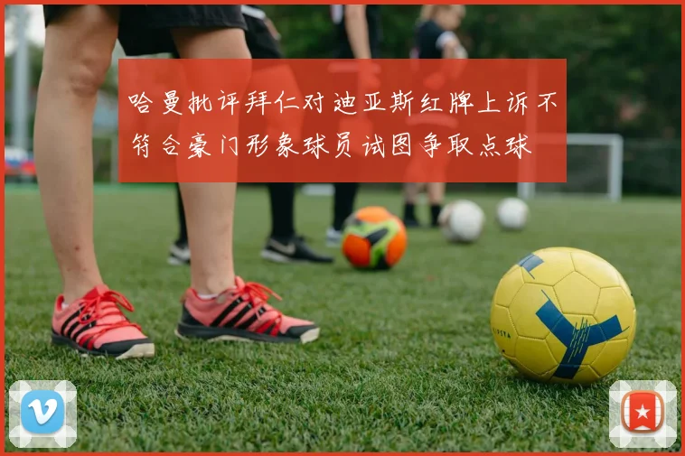 哈曼批评拜仁对迪亚斯红牌上诉不符合豪门形象球员试图争取点球